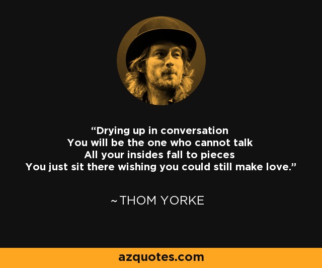 Drying up in conversation You will be the one who cannot talk All your insides fall to pieces You just sit there wishing you could still make love. - Thom Yorke