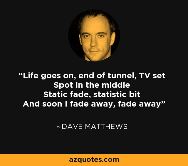 Life goes on, end of tunnel, TV set Spot in the middle Static fade, statistic bit And soon I fade away, fade away - Dave Matthews