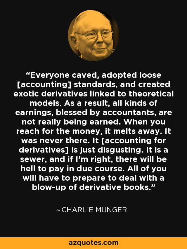 Everyone caved, adopted loose [accounting] standards, and created exotic derivatives linked to theoretical models. As a result, all kinds of earnings, blessed by accountants, are not really being earned. When you reach for the money, it melts away. It was never there. It [accounting for derivatives] is just disgusting. It is a sewer, and if I'm right, there will be hell to pay in due course. All of you will have to prepare to deal with a blow-up of derivative books. - Charlie Munger