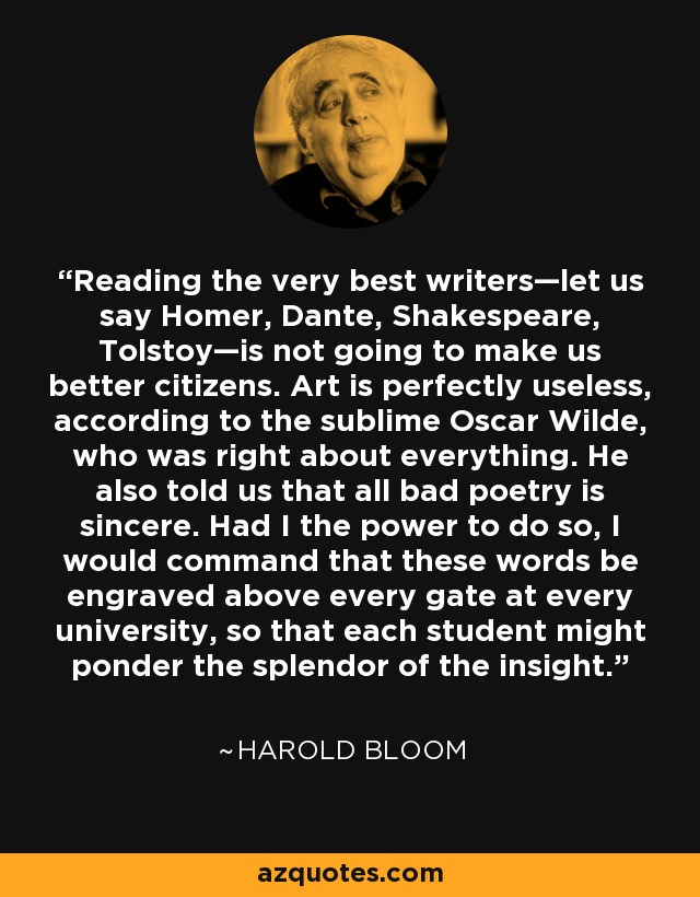 Reading the very best writers—let us say Homer, Dante, Shakespeare, Tolstoy—is not going to make us better citizens. Art is perfectly useless, according to the sublime Oscar Wilde, who was right about everything. He also told us that all bad poetry is sincere. Had I the power to do so, I would command that these words be engraved above every gate at every university, so that each student might ponder the splendor of the insight. - Harold Bloom