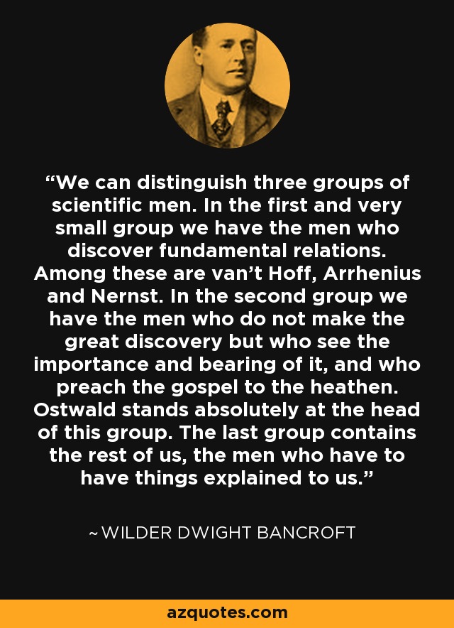 We can distinguish three groups of scientific men. In the first and very small group we have the men who discover fundamental relations. Among these are van't Hoff, Arrhenius and Nernst. In the second group we have the men who do not make the great discovery but who see the importance and bearing of it, and who preach the gospel to the heathen. Ostwald stands absolutely at the head of this group. The last group contains the rest of us, the men who have to have things explained to us. - Wilder Dwight Bancroft