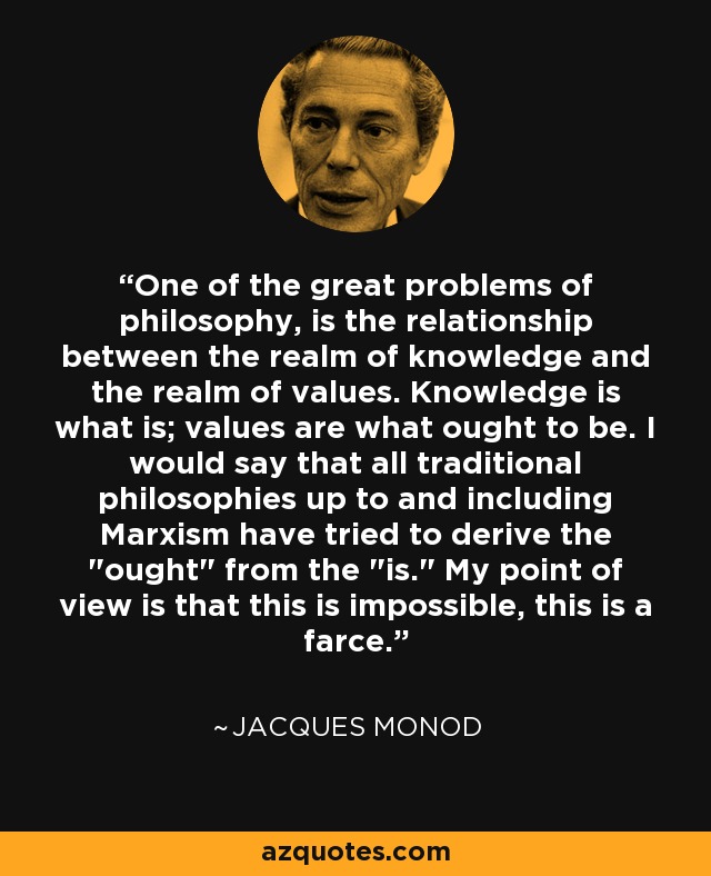 One of the great problems of philosophy, is the relationship between the realm of knowledge and the realm of values. Knowledge is what is; values are what ought to be. I would say that all traditional philosophies up to and including Marxism have tried to derive the 