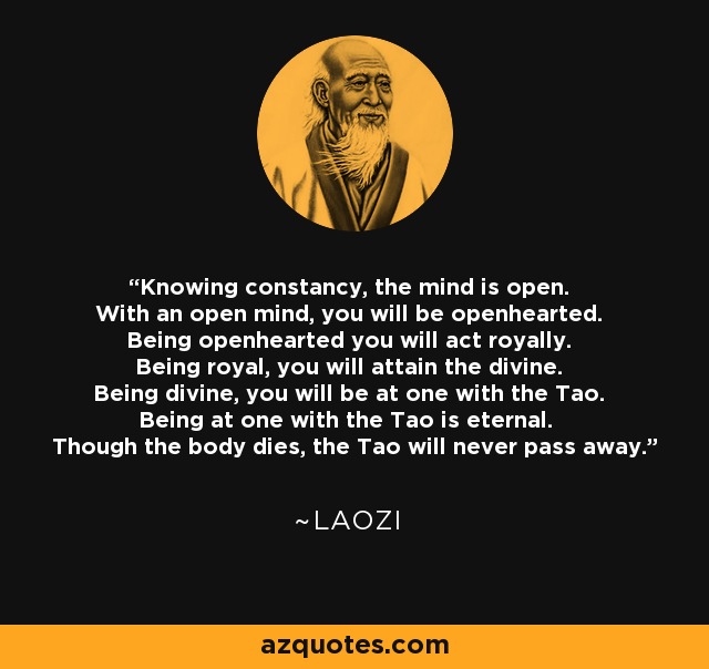 Knowing constancy, the mind is open. With an open mind, you will be openhearted. Being openhearted you will act royally. Being royal, you will attain the divine. Being divine, you will be at one with the Tao. Being at one with the Tao is eternal. Though the body dies, the Tao will never pass away. - Laozi