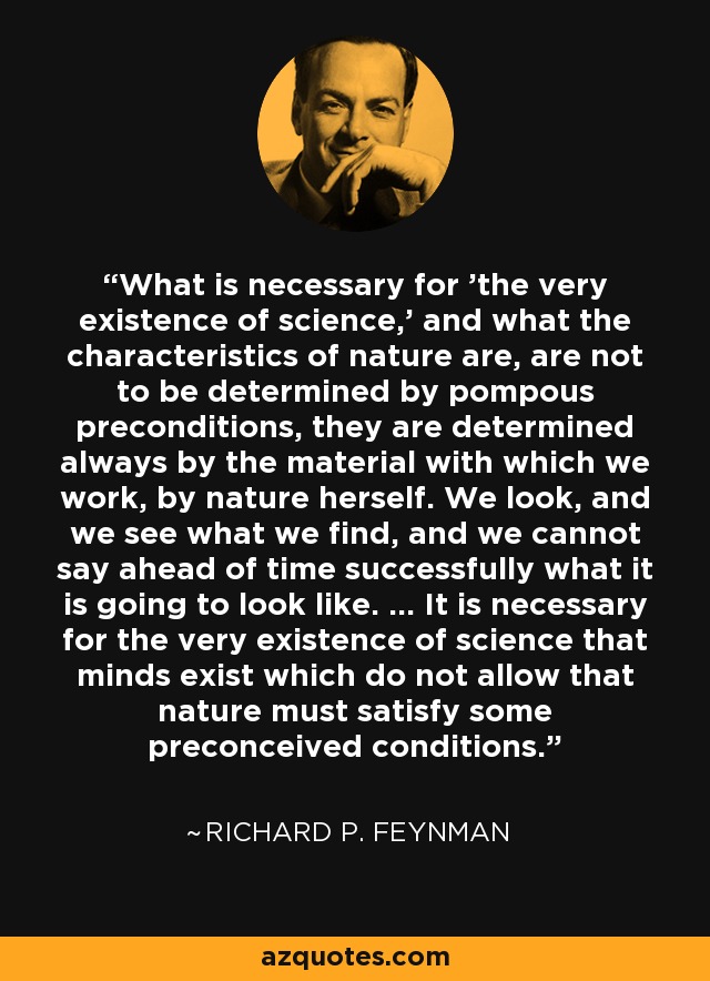 What is necessary for 'the very existence of science,' and what the characteristics of nature are, are not to be determined by pompous preconditions, they are determined always by the material with which we work, by nature herself. We look, and we see what we find, and we cannot say ahead of time successfully what it is going to look like. ... It is necessary for the very existence of science that minds exist which do not allow that nature must satisfy some preconceived conditions. - Richard P. Feynman