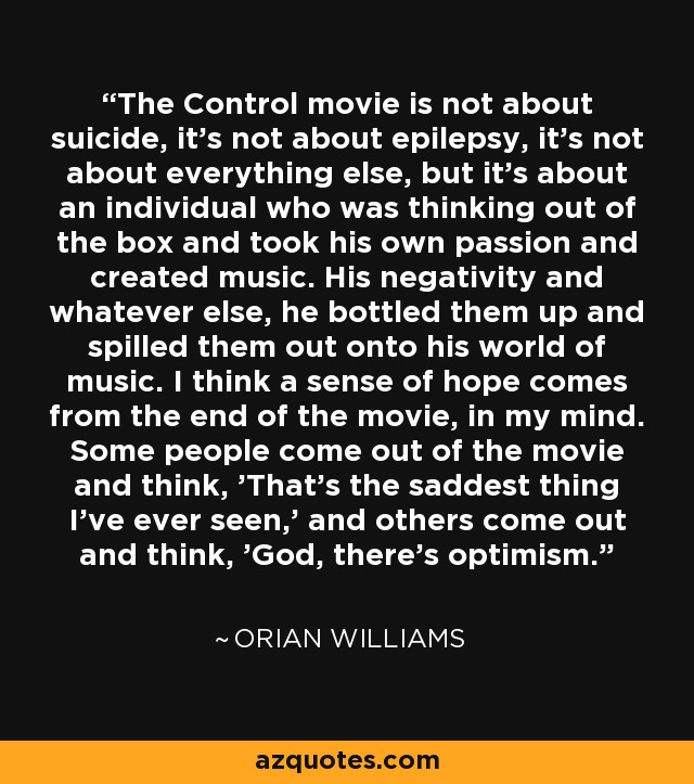 The Control movie is not about suicide, it's not about epilepsy, it's not about everything else, but it's about an individual who was thinking out of the box and took his own passion and created music. His negativity and whatever else, he bottled them up and spilled them out onto his world of music. I think a sense of hope comes from the end of the movie, in my mind. Some people come out of the movie and think, 'That's the saddest thing I've ever seen,' and others come out and think, 'God, there's optimism.' - Orian Williams