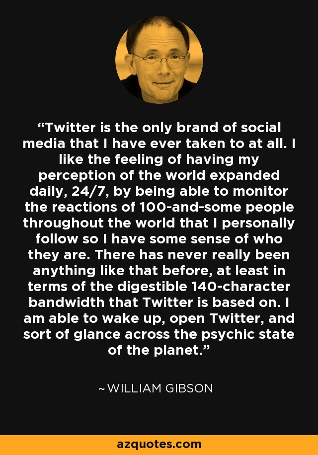 Twitter is the only brand of social media that I have ever taken to at all. I like the feeling of having my perception of the world expanded daily, 24/7, by being able to monitor the reactions of 100-and-some people throughout the world that I personally follow so I have some sense of who they are. There has never really been anything like that before, at least in terms of the digestible 140-character bandwidth that Twitter is based on. I am able to wake up, open Twitter, and sort of glance across the psychic state of the planet. - William Gibson