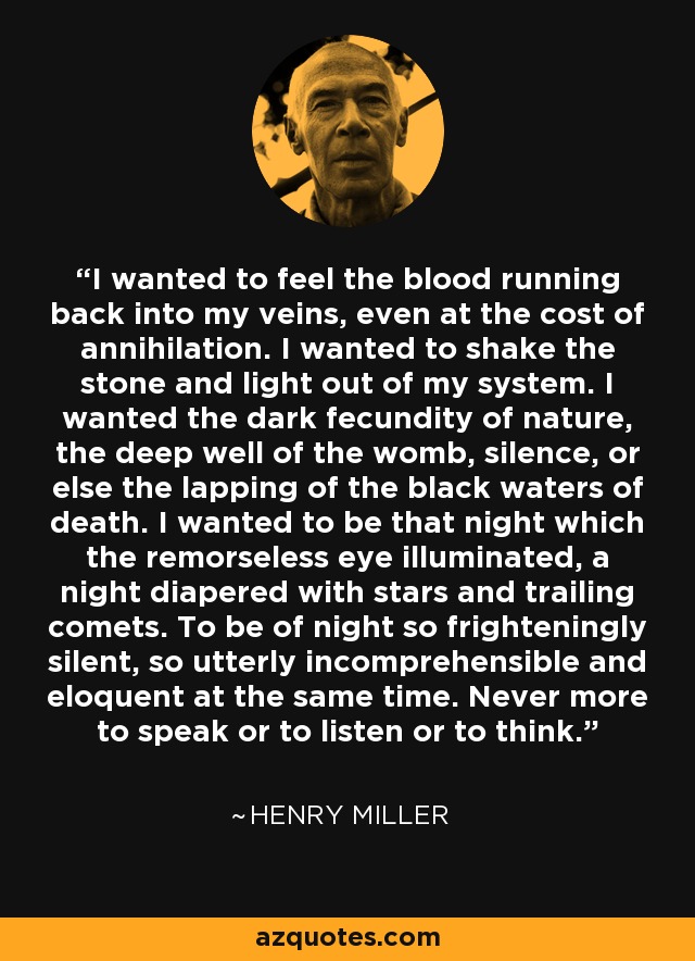 I wanted to feel the blood running back into my veins, even at the cost of annihilation. I wanted to shake the stone and light out of my system. I wanted the dark fecundity of nature, the deep well of the womb, silence, or else the lapping of the black waters of death. I wanted to be that night which the remorseless eye illuminated, a night diapered with stars and trailing comets. To be of night so frighteningly silent, so utterly incomprehensible and eloquent at the same time. Never more to speak or to listen or to think. - Henry Miller