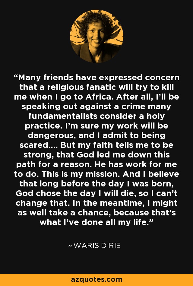 Many friends have expressed concern that a religious fanatic will try to kill me when I go to Africa. After all, I’ll be speaking out against a crime many fundamentalists consider a holy practice. I’m sure my work will be dangerous, and I admit to being scared…. But my faith tells me to be strong, that God led me down this path for a reason. He has work for me to do. This is my mission. And I believe that long before the day I was born, God chose the day I will die, so I can’t change that. In the meantime, I might as well take a chance, because that’s what I’ve done all my life. - Waris Dirie