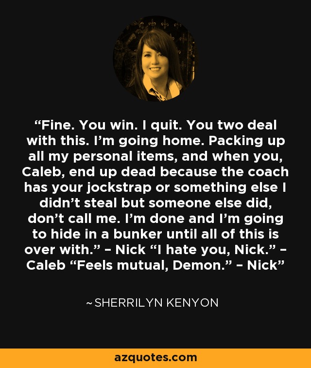 Fine. You win. I quit. You two deal with this. I’m going home. Packing up all my personal items, and when you, Caleb, end up dead because the coach has your jockstrap or something else I didn’t steal but someone else did, don’t call me. I’m done and I’m going to hide in a bunker until all of this is over with.” – Nick “I hate you, Nick.” – Caleb “Feels mutual, Demon.” – Nick - Sherrilyn Kenyon