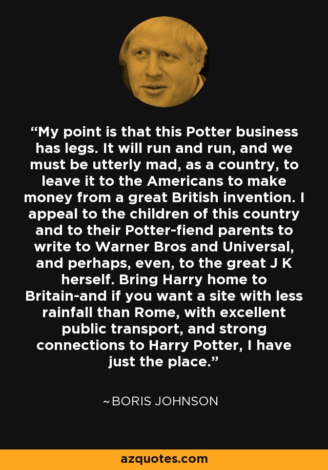 My point is that this Potter business has legs. It will run and run, and we must be utterly mad, as a country, to leave it to the Americans to make money from a great British invention. I appeal to the children of this country and to their Potter-fiend parents to write to Warner Bros and Universal, and perhaps, even, to the great J K herself. Bring Harry home to Britain-and if you want a site with less rainfall than Rome, with excellent public transport, and strong connections to Harry Potter, I have just the place. - Boris Johnson