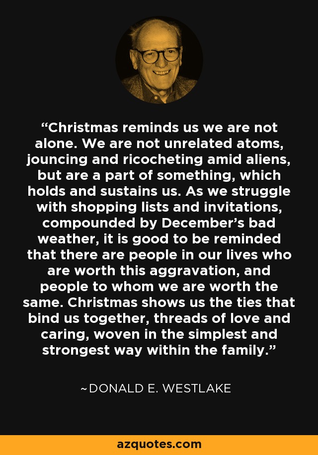 Christmas reminds us we are not alone. We are not unrelated atoms, jouncing and ricocheting amid aliens, but are a part of something, which holds and sustains us. As we struggle with shopping lists and invitations, compounded by December's bad weather, it is good to be reminded that there are people in our lives who are worth this aggravation, and people to whom we are worth the same. Christmas shows us the ties that bind us together, threads of love and caring, woven in the simplest and strongest way within the family. - Donald E. Westlake