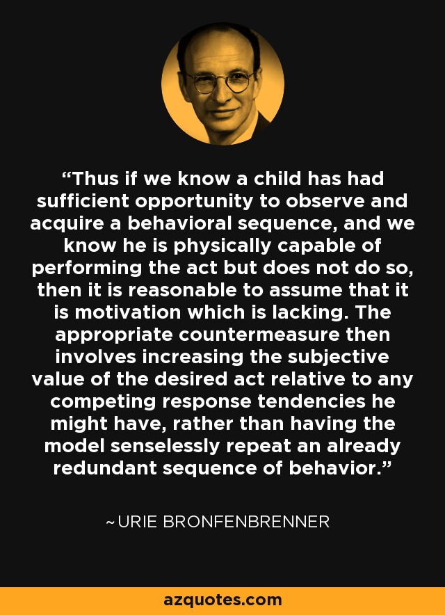 Thus if we know a child has had sufficient opportunity to observe and acquire a behavioral sequence, and we know he is physically capable of performing the act but does not do so, then it is reasonable to assume that it is motivation which is lacking. The appropriate countermeasure then involves increasing the subjective value of the desired act relative to any competing response tendencies he might have, rather than having the model senselessly repeat an already redundant sequence of behavior. - Urie Bronfenbrenner