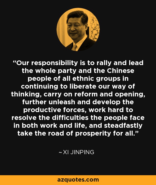 Our responsibility is to rally and lead the whole party and the Chinese people of all ethnic groups in continuing to liberate our way of thinking, carry on reform and opening, further unleash and develop the productive forces, work hard to resolve the difficulties the people face in both work and life, and steadfastly take the road of prosperity for all. - Xi Jinping