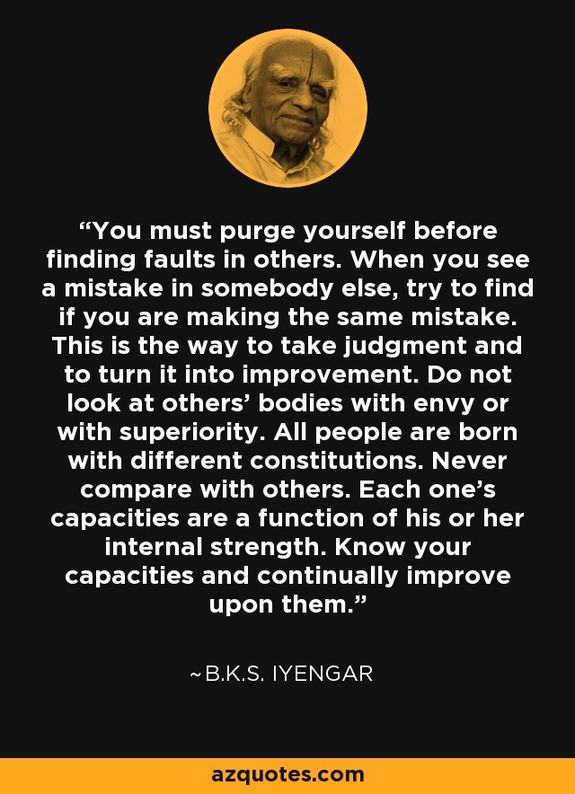 You must purge yourself before finding faults in others. When you see a mistake in somebody else, try to find if you are making the same mistake. This is the way to take judgment and to turn it into improvement. Do not look at others' bodies with envy or with superiority. All people are born with different constitutions. Never compare with others. Each one's capacities are a function of his or her internal strength. Know your capacities and continually improve upon them. - B.K.S. Iyengar