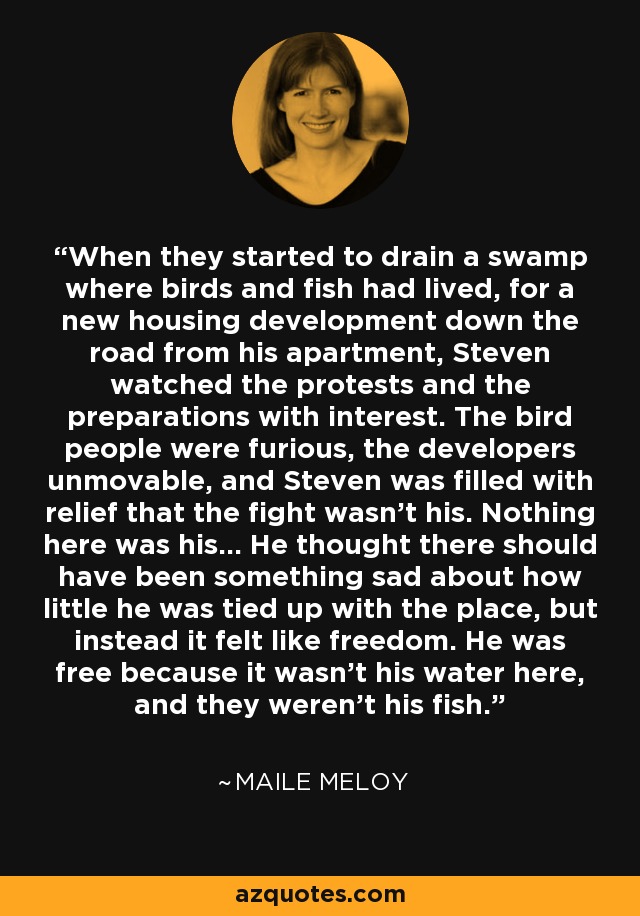 When they started to drain a swamp where birds and fish had lived, for a new housing development down the road from his apartment, Steven watched the protests and the preparations with interest. The bird people were furious, the developers unmovable, and Steven was filled with relief that the fight wasn't his. Nothing here was his... He thought there should have been something sad about how little he was tied up with the place, but instead it felt like freedom. He was free because it wasn't his water here, and they weren't his fish. - Maile Meloy