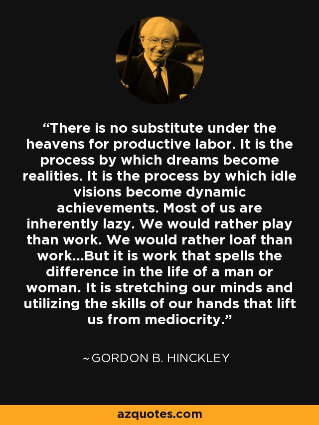 There is no substitute under the heavens for productive labor. It is the process by which dreams become realities. It is the process by which idle visions become dynamic achievements. Most of us are inherently lazy. We would rather play than work. We would rather loaf than work...But it is work that spells the difference in the life of a man or woman. It is stretching our minds and utilizing the skills of our hands that lift us from mediocrity. - Gordon B. Hinckley