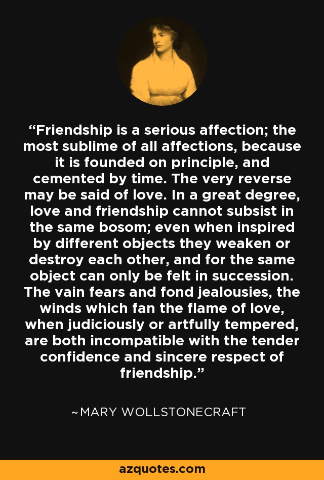 Friendship is a serious affection; the most sublime of all affections, because it is founded on principle, and cemented by time. The very reverse may be said of love. In a great degree, love and friendship cannot subsist in the same bosom; even when inspired by different objects they weaken or destroy each other, and for the same object can only be felt in succession. The vain fears and fond jealousies, the winds which fan the flame of love, when judiciously or artfully tempered, are both incompatible with the tender confidence and sincere respect of friendship. - Mary Wollstonecraft