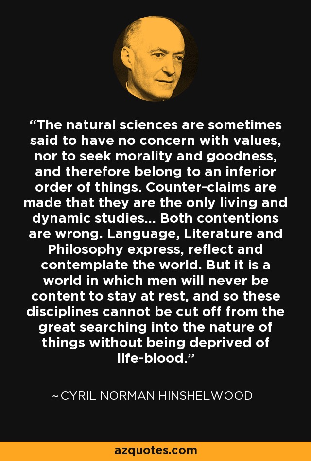 The natural sciences are sometimes said to have no concern with values, nor to seek morality and goodness, and therefore belong to an inferior order of things. Counter-claims are made that they are the only living and dynamic studies... Both contentions are wrong. Language, Literature and Philosophy express, reflect and contemplate the world. But it is a world in which men will never be content to stay at rest, and so these disciplines cannot be cut off from the great searching into the nature of things without being deprived of life-blood. - Cyril Norman Hinshelwood