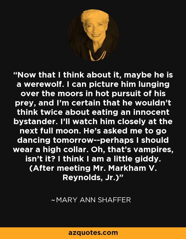 Now that I think about it, maybe he is a werewolf. I can picture him lunging over the moors in hot pursuit of his prey, and I'm certain that he wouldn't think twice about eating an innocent bystander. I'll watch him closely at the next full moon. He's asked me to go dancing tomorrow--perhaps I should wear a high collar. Oh, that's vampires, isn't it? I think I am a little giddy. (After meeting Mr. Markham V. Reynolds, Jr.) - Mary Ann Shaffer