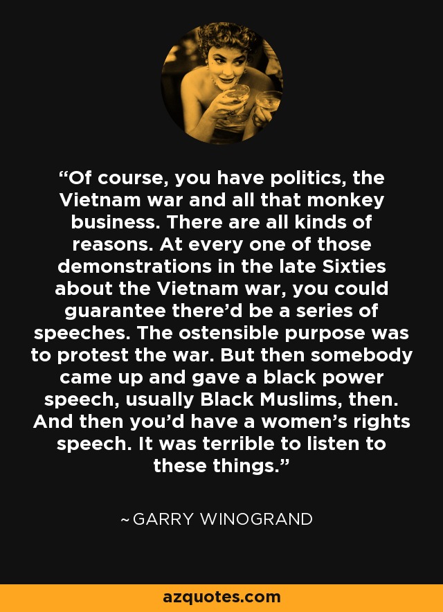 Of course, you have politics, the Vietnam war and all that monkey business. There are all kinds of reasons. At every one of those demonstrations in the late Sixties about the Vietnam war, you could guarantee there'd be a series of speeches. The ostensible purpose was to protest the war. But then somebody came up and gave a black power speech, usually Black Muslims, then. And then you'd have a women's rights speech. It was terrible to listen to these things. - Garry Winogrand