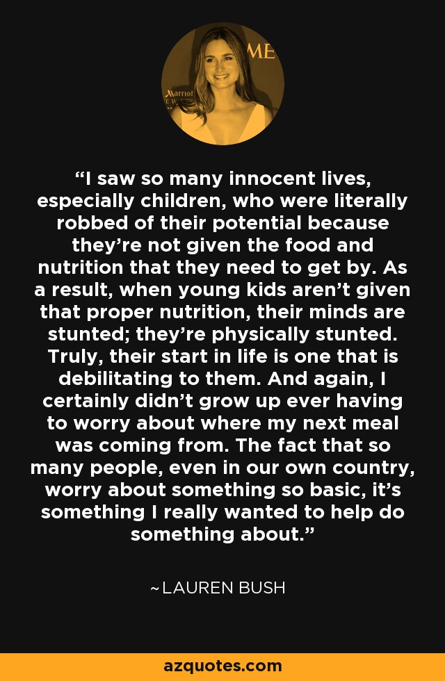 I saw so many innocent lives, especially children, who were literally robbed of their potential because they're not given the food and nutrition that they need to get by. As a result, when young kids aren't given that proper nutrition, their minds are stunted; they're physically stunted. Truly, their start in life is one that is debilitating to them. And again, I certainly didn't grow up ever having to worry about where my next meal was coming from. The fact that so many people, even in our own country, worry about something so basic, it's something I really wanted to help do something about. - Lauren Bush