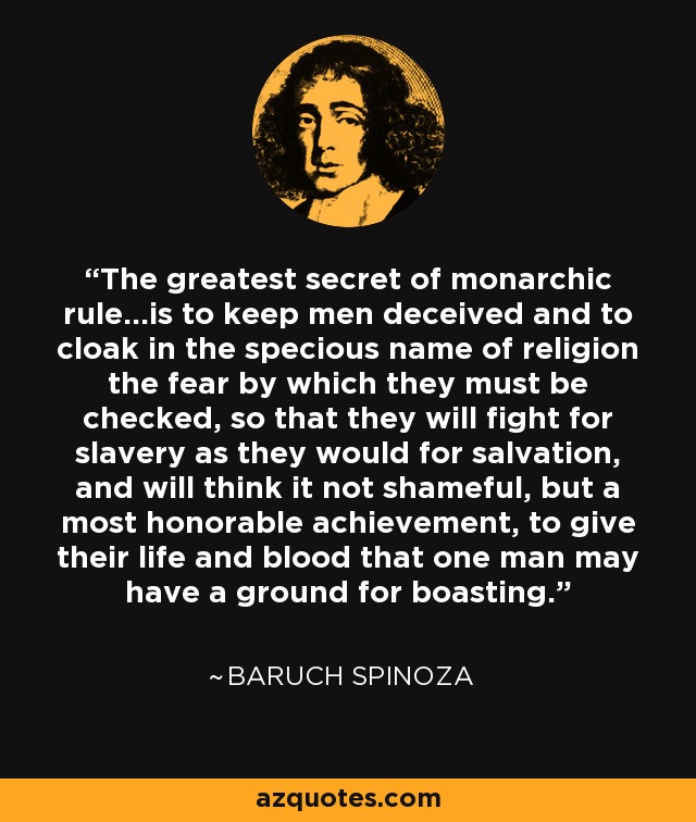 The greatest secret of monarchic rule...is to keep men deceived and to cloak in the specious name of religion the fear by which they must be checked, so that they will fight for slavery as they would for salvation, and will think it not shameful, but a most honorable achievement, to give their life and blood that one man may have a ground for boasting. - Baruch Spinoza