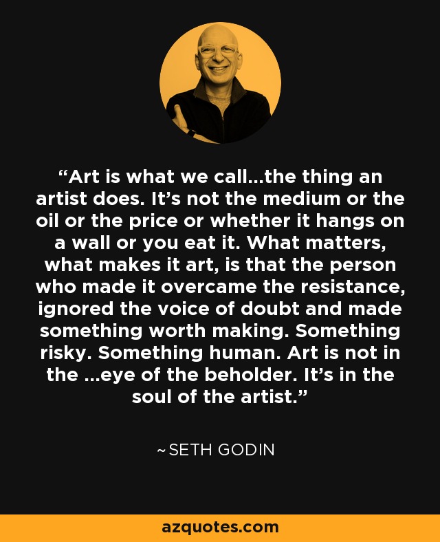 Art is what we call...the thing an artist does. It's not the medium or the oil or the price or whether it hangs on a wall or you eat it. What matters, what makes it art, is that the person who made it overcame the resistance, ignored the voice of doubt and made something worth making. Something risky. Something human. Art is not in the ...eye of the beholder. It's in the soul of the artist. - Seth Godin