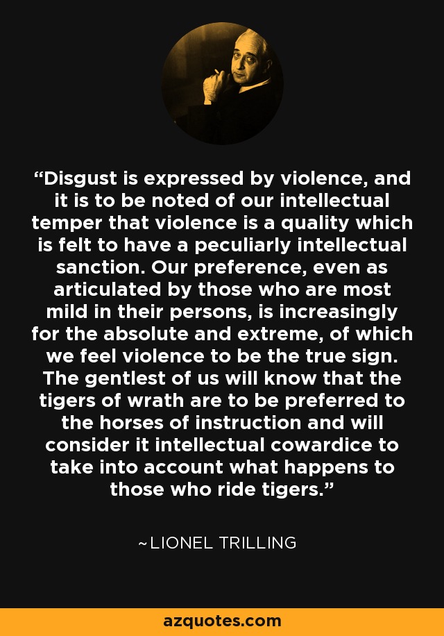 Disgust is expressed by violence, and it is to be noted of our intellectual temper that violence is a quality which is felt to have a peculiarly intellectual sanction. Our preference, even as articulated by those who are most mild in their persons, is increasingly for the absolute and extreme, of which we feel violence to be the true sign. The gentlest of us will know that the tigers of wrath are to be preferred to the horses of instruction and will consider it intellectual cowardice to take into account what happens to those who ride tigers. - Lionel Trilling