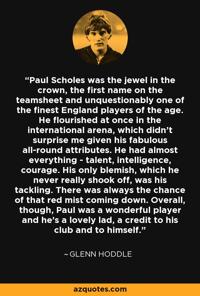 Paul Scholes was the jewel in the crown, the first name on the teamsheet and unquestionably one of the finest England players of the age. He flourished at once in the international arena, which didn't surprise me given his fabulous all-round attributes. He had almost everything - talent, intelligence, courage. His only blemish, which he never really shook off, was his tackling. There was always the chance of that red mist coming down. Overall, though, Paul was a wonderful player and he's a lovely lad, a credit to his club and to himself. - Glenn Hoddle