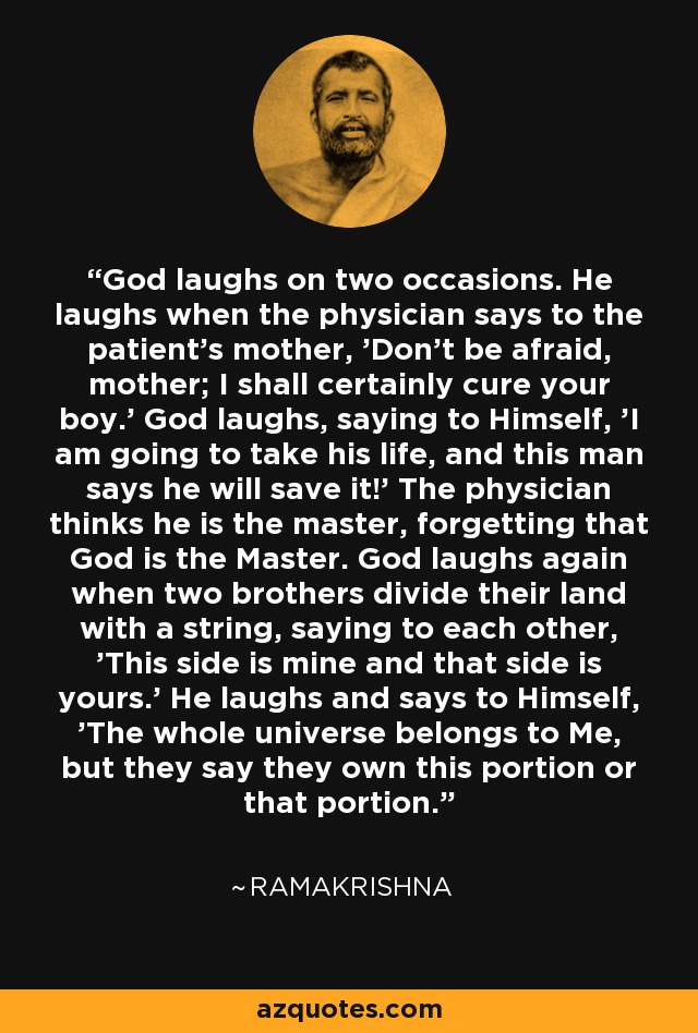 God laughs on two occasions. He laughs when the physician says to the patient's mother, 'Don't be afraid, mother; I shall certainly cure your boy.' God laughs, saying to Himself, 'I am going to take his life, and this man says he will save it!' The physician thinks he is the master, forgetting that God is the Master. God laughs again when two brothers divide their land with a string, saying to each other, 'This side is mine and that side is yours.' He laughs and says to Himself, 'The whole universe belongs to Me, but they say they own this portion or that portion.' - Ramakrishna