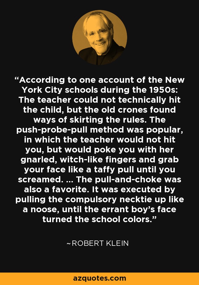 According to one account of the New York City schools during the 1950s: The teacher could not technically hit the child, but the old crones found ways of skirting the rules. The push-probe-pull method was popular, in which the teacher would not hit you, but would poke you with her gnarled, witch-like fingers and grab your face like a taffy pull until you screamed. ... The pull-and-choke was also a favorite. It was executed by pulling the compulsory necktie up like a noose, until the errant boy's face turned the school colors. - Robert Klein