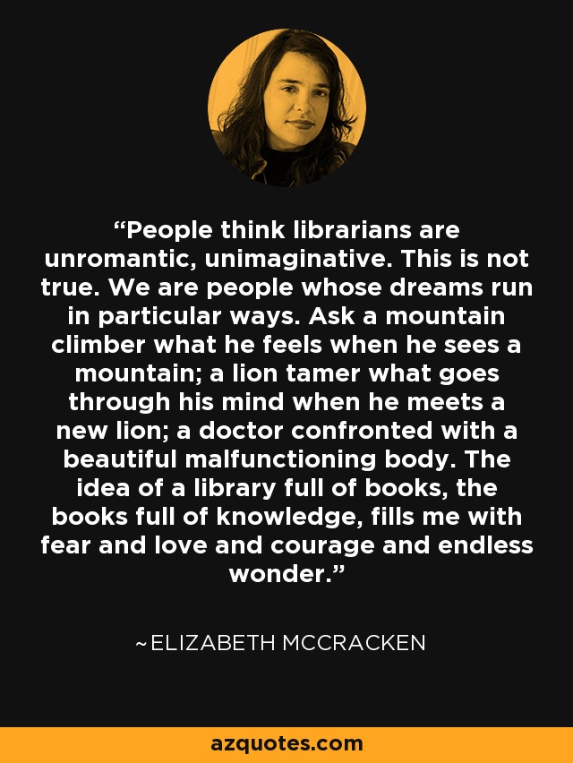 People think librarians are unromantic, unimaginative. This is not true. We are people whose dreams run in particular ways. Ask a mountain climber what he feels when he sees a mountain; a lion tamer what goes through his mind when he meets a new lion; a doctor confronted with a beautiful malfunctioning body. The idea of a library full of books, the books full of knowledge, fills me with fear and love and courage and endless wonder. - Elizabeth McCracken