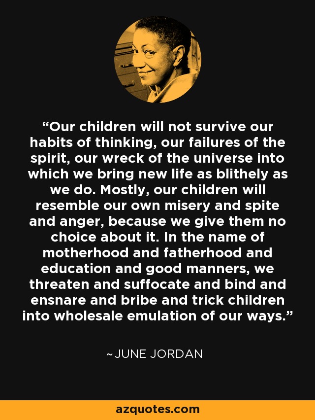 Our children will not survive our habits of thinking, our failures of the spirit, our wreck of the universe into which we bring new life as blithely as we do. Mostly, our children will resemble our own misery and spite and anger, because we give them no choice about it. In the name of motherhood and fatherhood and education and good manners, we threaten and suffocate and bind and ensnare and bribe and trick children into wholesale emulation of our ways. - June Jordan