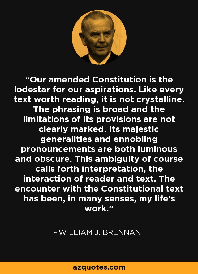 Our amended Constitution is the lodestar for our aspirations. Like every text worth reading, it is not crystalline. The phrasing is broad and the limitations of its provisions are not clearly marked. Its majestic generalities and ennobling pronouncements are both luminous and obscure. This ambiguity of course calls forth interpretation, the interaction of reader and text. The encounter with the Constitutional text has been, in many senses, my life's work. - William J. Brennan