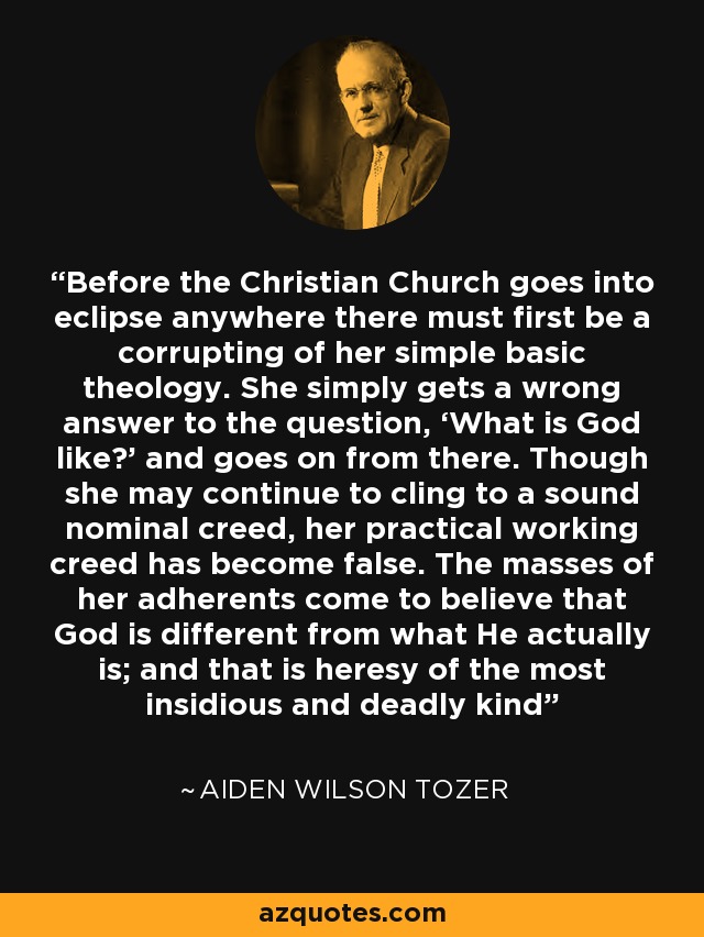 Before the Christian Church goes into eclipse anywhere there must first be a corrupting of her simple basic theology. She simply gets a wrong answer to the question, ‘What is God like?’ and goes on from there. Though she may continue to cling to a sound nominal creed, her practical working creed has become false. The masses of her adherents come to believe that God is different from what He actually is; and that is heresy of the most insidious and deadly kind - Aiden Wilson Tozer