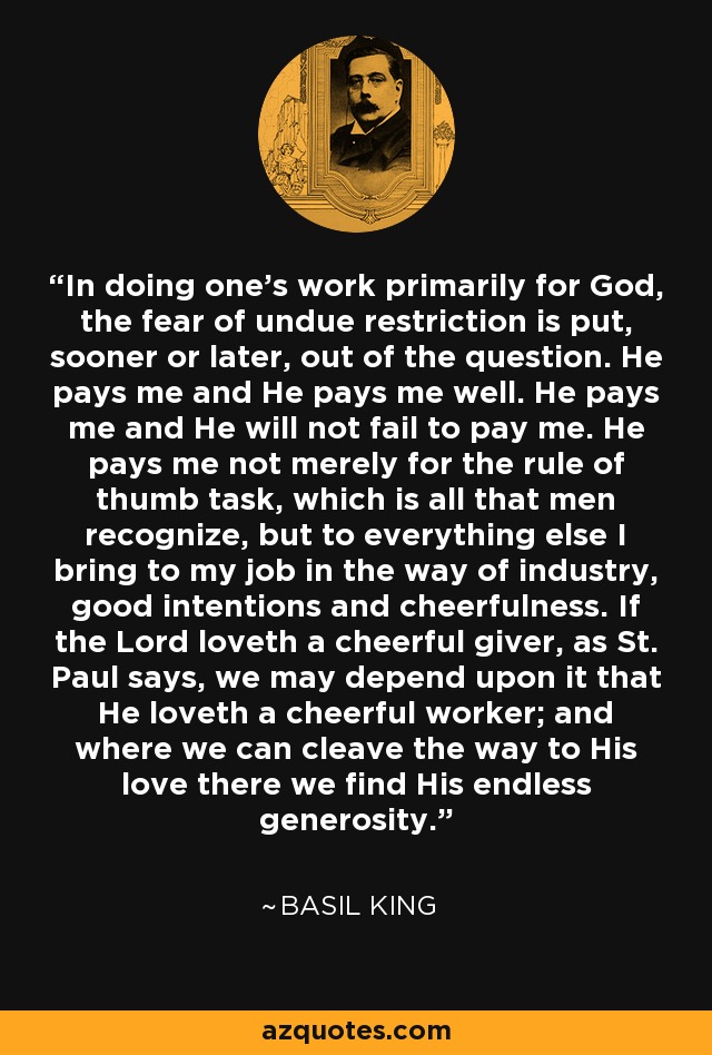 In doing one's work primarily for God, the fear of undue restriction is put, sooner or later, out of the question. He pays me and He pays me well. He pays me and He will not fail to pay me. He pays me not merely for the rule of thumb task, which is all that men recognize, but to everything else I bring to my job in the way of industry, good intentions and cheerfulness. If the Lord loveth a cheerful giver, as St. Paul says, we may depend upon it that He loveth a cheerful worker; and where we can cleave the way to His love there we find His endless generosity. - Basil King