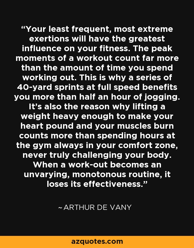 Your least frequent, most extreme exertions will have the greatest influence on your fitness. The peak moments of a workout count far more than the amount of time you spend working out. This is why a series of 40-yard sprints at full speed benefits you more than half an hour of jogging. It's also the reason why lifting a weight heavy enough to make your heart pound and your muscles burn counts more than spending hours at the gym always in your comfort zone, never truly challenging your body. When a work-out becomes an unvarying, monotonous routine, it loses its effectiveness. - Arthur De Vany