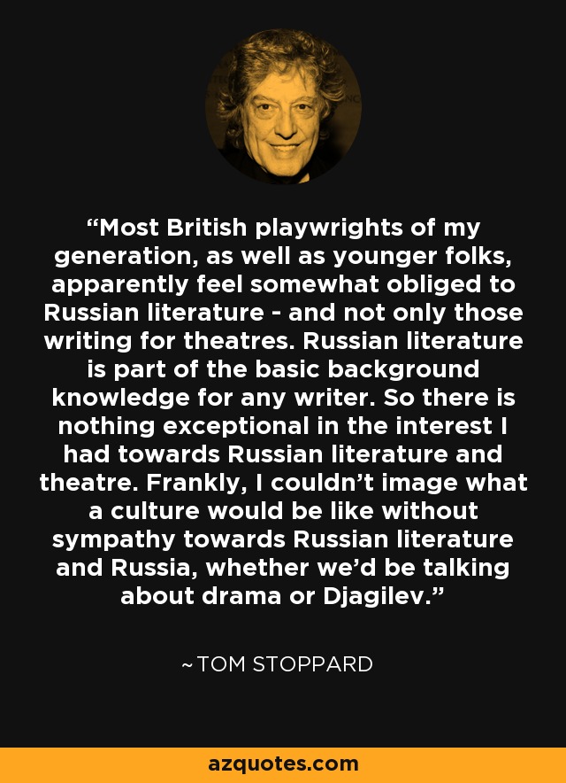 Most British playwrights of my generation, as well as younger folks, apparently feel somewhat obliged to Russian literature - and not only those writing for theatres. Russian literature is part of the basic background knowledge for any writer. So there is nothing exceptional in the interest I had towards Russian literature and theatre. Frankly, I couldn't image what a culture would be like without sympathy towards Russian literature and Russia, whether we'd be talking about drama or Djagilev. - Tom Stoppard