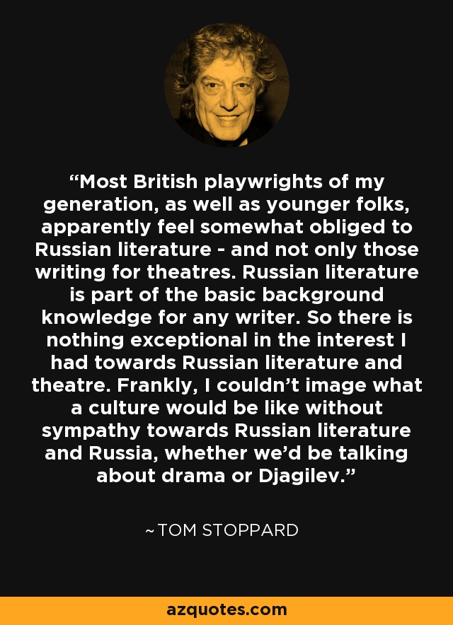 Most British playwrights of my generation, as well as younger folks, apparently feel somewhat obliged to Russian literature - and not only those writing for theatres. Russian literature is part of the basic background knowledge for any writer. So there is nothing exceptional in the interest I had towards Russian literature and theatre. Frankly, I couldn't image what a culture would be like without sympathy towards Russian literature and Russia, whether we'd be talking about drama or Djagilev. - Tom Stoppard