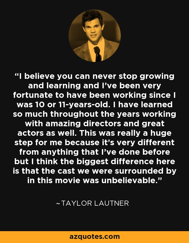 I believe you can never stop growing and learning and I've been very fortunate to have been working since I was 10 or 11-years-old. I have learned so much throughout the years working with amazing directors and great actors as well. This was really a huge step for me because it's very different from anything that I've done before but I think the biggest difference here is that the cast we were surrounded by in this movie was unbelievable. - Taylor Lautner