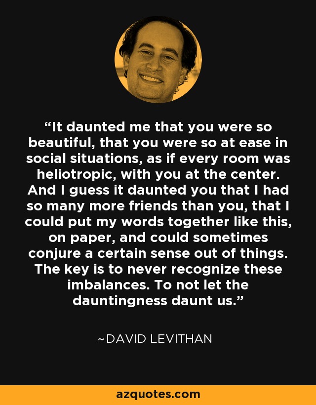 It daunted me that you were so beautiful, that you were so at ease in social situations, as if every room was heliotropic, with you at the center. And I guess it daunted you that I had so many more friends than you, that I could put my words together like this, on paper, and could sometimes conjure a certain sense out of things. The key is to never recognize these imbalances. To not let the dauntingness daunt us. - David Levithan