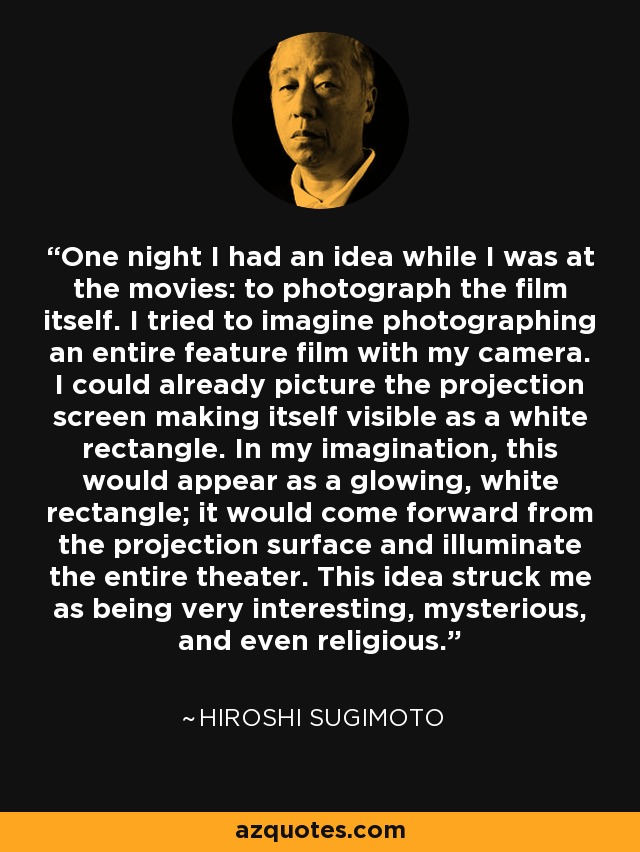 One night I had an idea while I was at the movies: to photograph the film itself. I tried to imagine photographing an entire feature film with my camera. I could already picture the projection screen making itself visible as a white rectangle. In my imagination, this would appear as a glowing, white rectangle; it would come forward from the projection surface and illuminate the entire theater. This idea struck me as being very interesting, mysterious, and even religious. - Hiroshi Sugimoto