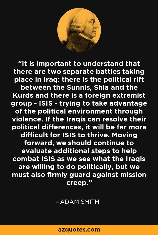 It is important to understand that there are two separate battles taking place in Iraq: there is the political rift between the Sunnis, Shia and the Kurds and there is a foreign extremist group - ISIS - trying to take advantage of the political environment through violence. If the Iraqis can resolve their political differences, it will be far more difficult for ISIS to thrive. Moving forward, we should continue to evaluate additional steps to help combat ISIS as we see what the Iraqis are willing to do politically, but we must also firmly guard against mission creep. - David Adam Smith