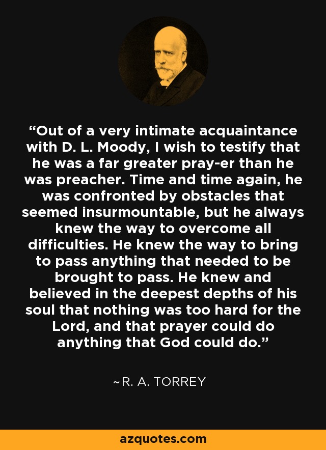 Out of a very intimate acquaintance with D. L. Moody, I wish to testify that he was a far greater pray-er than he was preacher. Time and time again, he was confronted by obstacles that seemed insurmountable, but he always knew the way to overcome all difficulties. He knew the way to bring to pass anything that needed to be brought to pass. He knew and believed in the deepest depths of his soul that nothing was too hard for the Lord, and that prayer could do anything that God could do. - R. A. Torrey