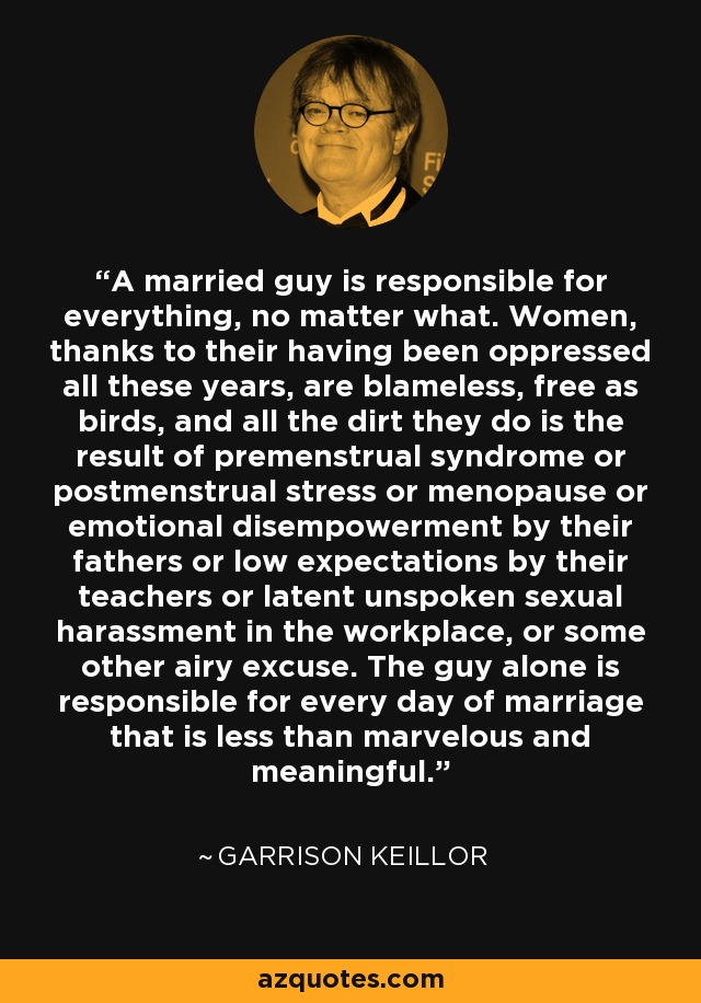 A married guy is responsible for everything, no matter what. Women, thanks to their having been oppressed all these years, are blameless, free as birds, and all the dirt they do is the result of premenstrual syndrome or postmenstrual stress or menopause or emotional disempowerment by their fathers or low expectations by their teachers or latent unspoken sexual harassment in the workplace, or some other airy excuse. The guy alone is responsible for every day of marriage that is less than marvelous and meaningful. - Garrison Keillor