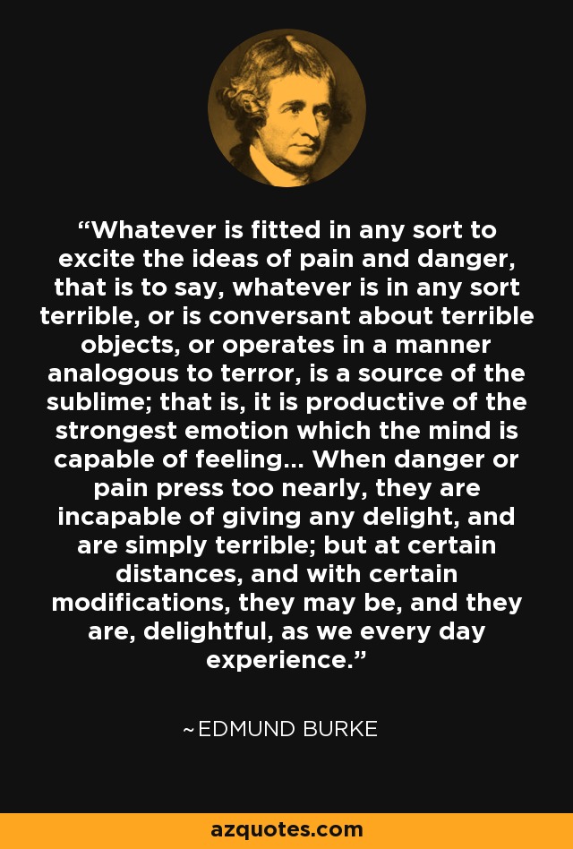 Whatever is fitted in any sort to excite the ideas of pain and danger, that is to say, whatever is in any sort terrible, or is conversant about terrible objects, or operates in a manner analogous to terror, is a source of the sublime; that is, it is productive of the strongest emotion which the mind is capable of feeling... When danger or pain press too nearly, they are incapable of giving any delight, and are simply terrible; but at certain distances, and with certain modifications, they may be, and they are, delightful, as we every day experience. - Edmund Burke