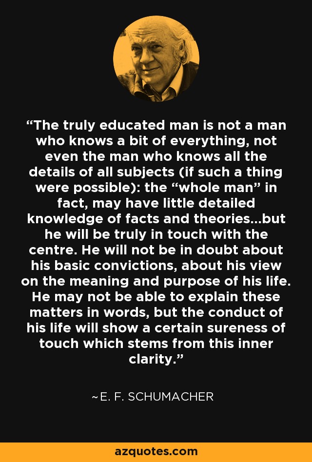 The truly educated man is not a man who knows a bit of everything, not even the man who knows all the details of all subjects (if such a thing were possible): the “whole man” in fact, may have little detailed knowledge of facts and theories...but he will be truly in touch with the centre. He will not be in doubt about his basic convictions, about his view on the meaning and purpose of his life. He may not be able to explain these matters in words, but the conduct of his life will show a certain sureness of touch which stems from this inner clarity. - E. F. Schumacher