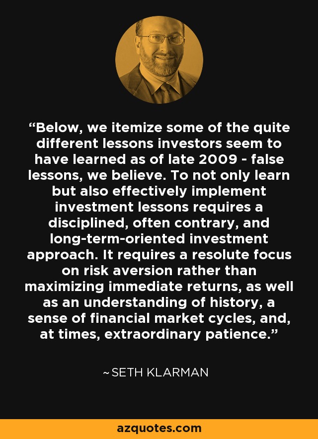 Below, we itemize some of the quite different lessons investors seem to have learned as of late 2009 - false lessons, we believe. To not only learn but also effectively implement investment lessons requires a disciplined, often contrary, and long-term-oriented investment approach. It requires a resolute focus on risk aversion rather than maximizing immediate returns, as well as an understanding of history, a sense of financial market cycles, and, at times, extraordinary patience. - Seth Klarman