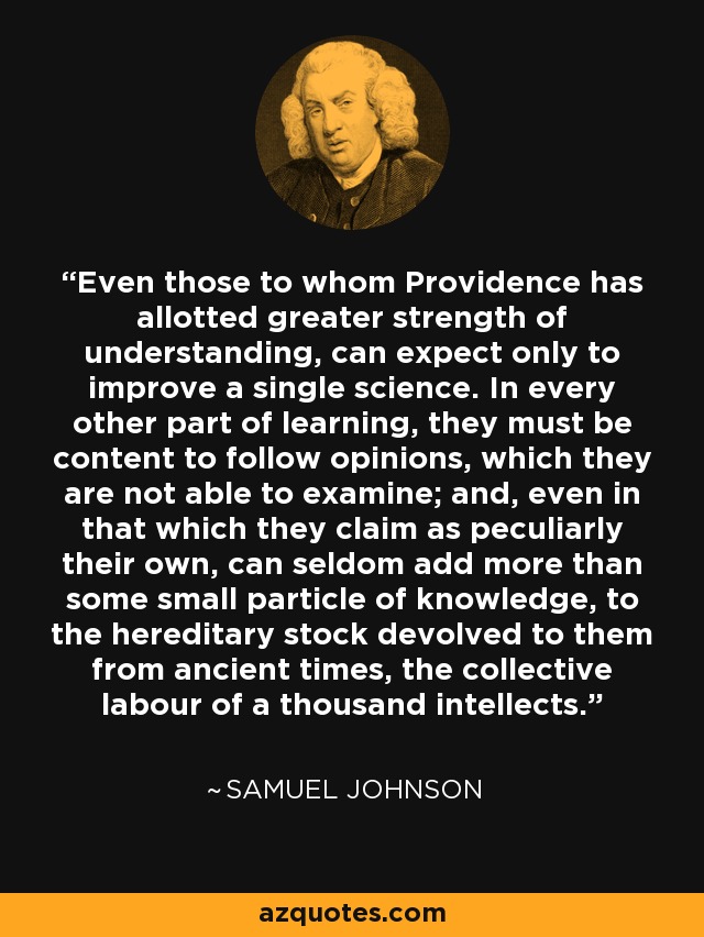 Even those to whom Providence has allotted greater strength of understanding, can expect only to improve a single science. In every other part of learning, they must be content to follow opinions, which they are not able to examine; and, even in that which they claim as peculiarly their own, can seldom add more than some small particle of knowledge, to the hereditary stock devolved to them from ancient times, the collective labour of a thousand intellects. - Samuel Johnson