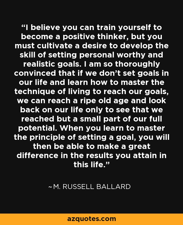 I believe you can train yourself to become a positive thinker, but you must cultivate a desire to develop the skill of setting personal worthy and realistic goals. I am so thoroughly convinced that if we don’t set goals in our life and learn how to master the technique of living to reach our goals, we can reach a ripe old age and look back on our life only to see that we reached but a small part of our full potential. When you learn to master the principle of setting a goal, you will then be able to make a great difference in the results you attain in this life. - M. Russell Ballard